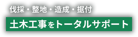 伐採・整地・造成・据付 土木工事を>トータルサポート